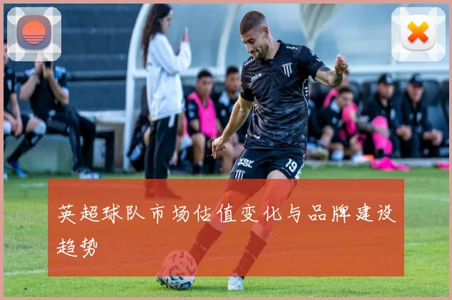 英超球队市场估值变化与品牌建设趋势