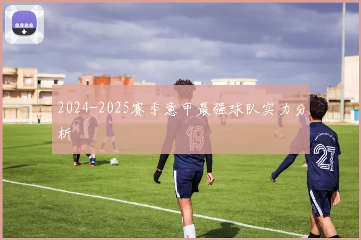 2024-2025赛季意甲最强球队实力分析